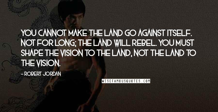 Robert Jordan Quotes: You cannot make the land go against itself. Not for long; the land will rebel. You must shape the vision to the land, not the land to the vision.