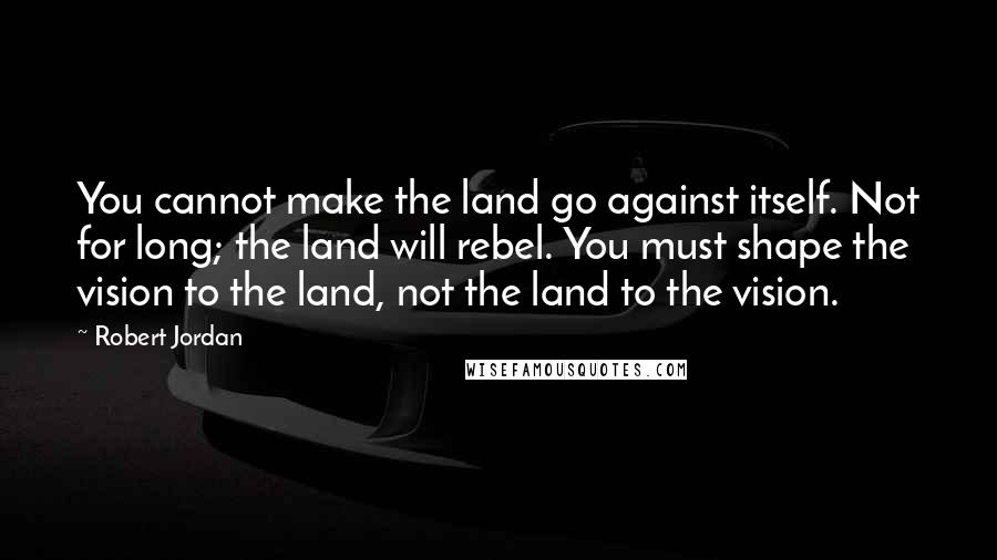 Robert Jordan Quotes: You cannot make the land go against itself. Not for long; the land will rebel. You must shape the vision to the land, not the land to the vision.