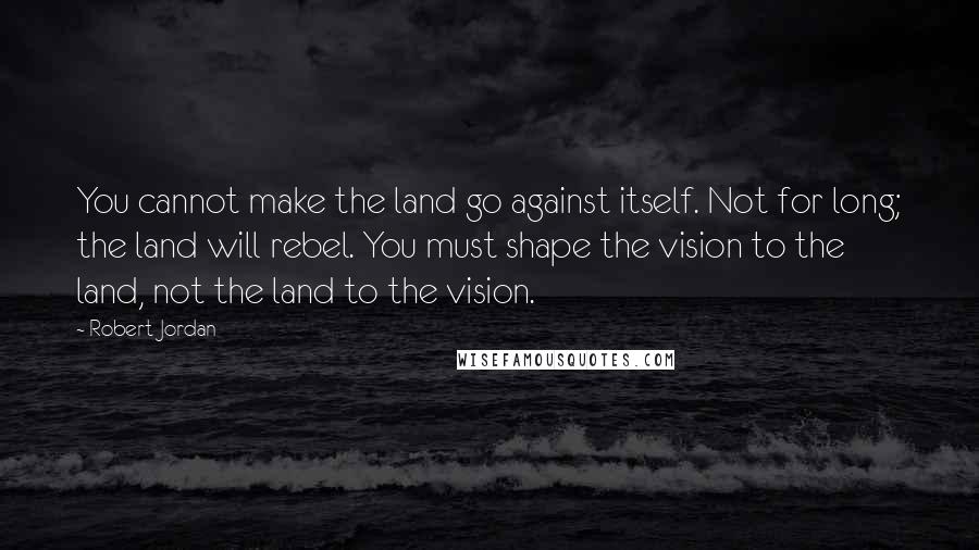 Robert Jordan Quotes: You cannot make the land go against itself. Not for long; the land will rebel. You must shape the vision to the land, not the land to the vision.