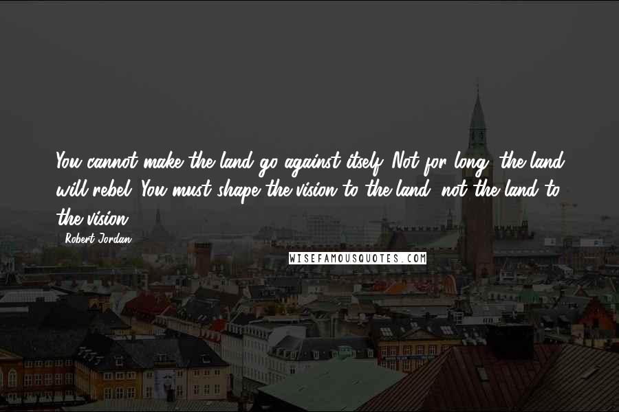 Robert Jordan Quotes: You cannot make the land go against itself. Not for long; the land will rebel. You must shape the vision to the land, not the land to the vision.