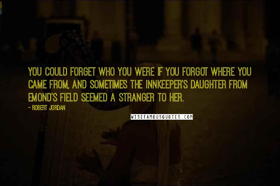 Robert Jordan Quotes: You could forget who you were if you forgot where you came from, and sometimes the innkeeper's daughter from Emond's Field seemed a stranger to her.