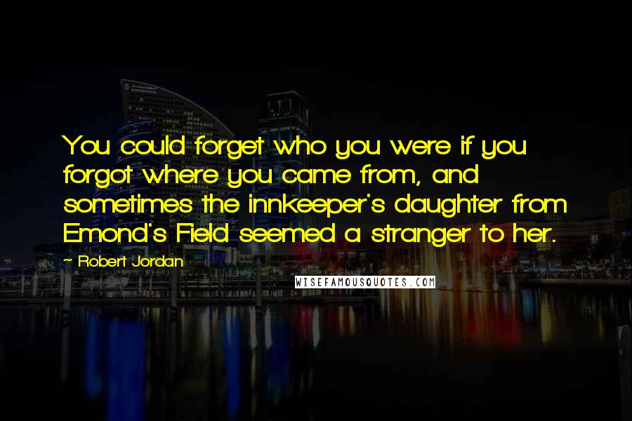 Robert Jordan Quotes: You could forget who you were if you forgot where you came from, and sometimes the innkeeper's daughter from Emond's Field seemed a stranger to her.