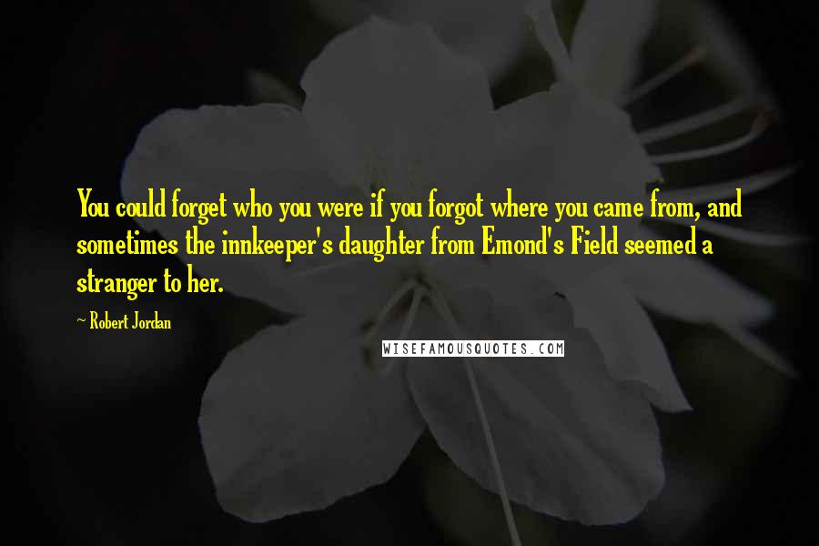 Robert Jordan Quotes: You could forget who you were if you forgot where you came from, and sometimes the innkeeper's daughter from Emond's Field seemed a stranger to her.