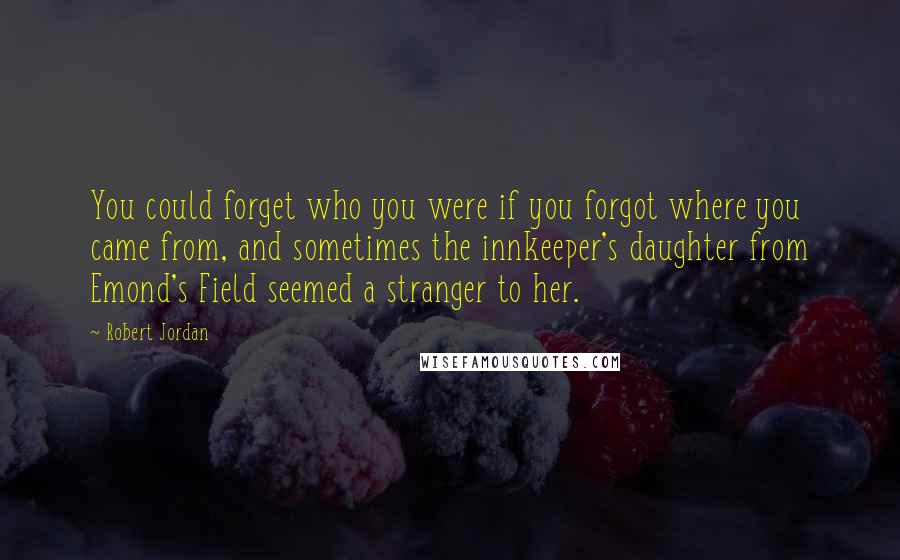 Robert Jordan Quotes: You could forget who you were if you forgot where you came from, and sometimes the innkeeper's daughter from Emond's Field seemed a stranger to her.