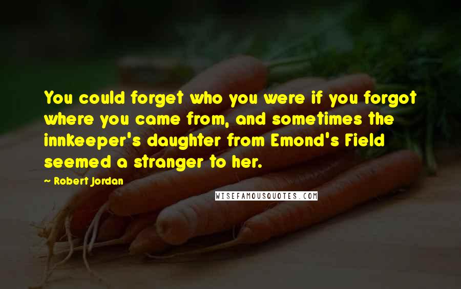 Robert Jordan Quotes: You could forget who you were if you forgot where you came from, and sometimes the innkeeper's daughter from Emond's Field seemed a stranger to her.