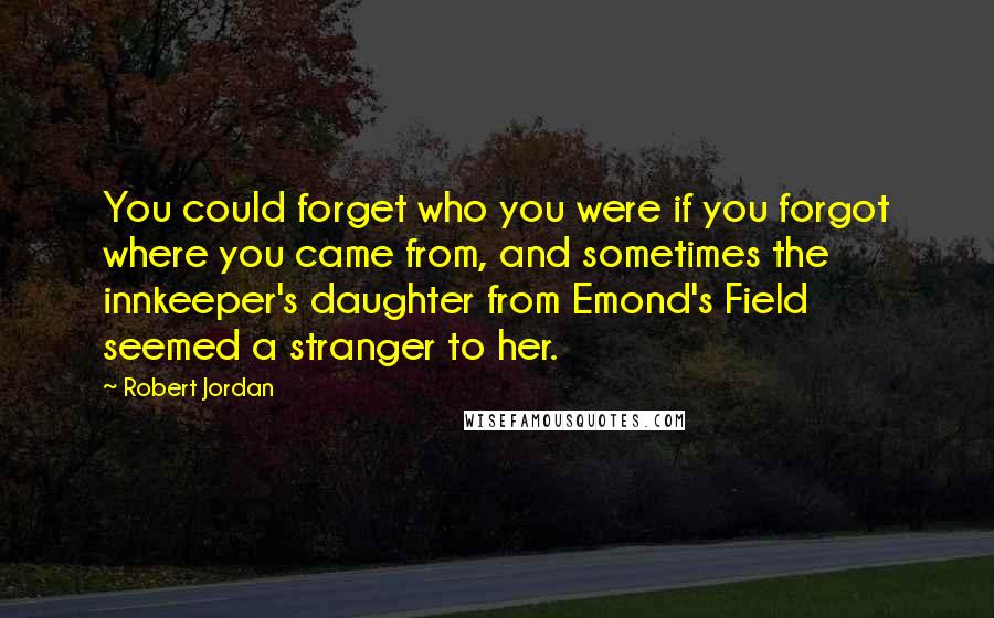 Robert Jordan Quotes: You could forget who you were if you forgot where you came from, and sometimes the innkeeper's daughter from Emond's Field seemed a stranger to her.