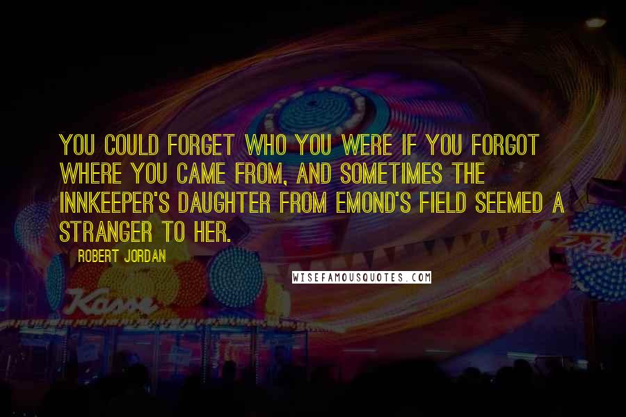 Robert Jordan Quotes: You could forget who you were if you forgot where you came from, and sometimes the innkeeper's daughter from Emond's Field seemed a stranger to her.