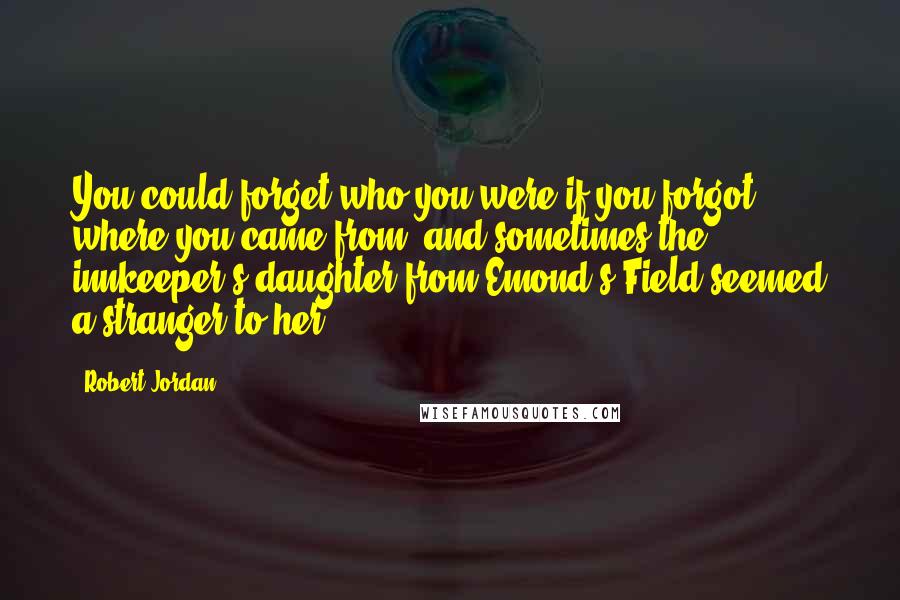 Robert Jordan Quotes: You could forget who you were if you forgot where you came from, and sometimes the innkeeper's daughter from Emond's Field seemed a stranger to her.