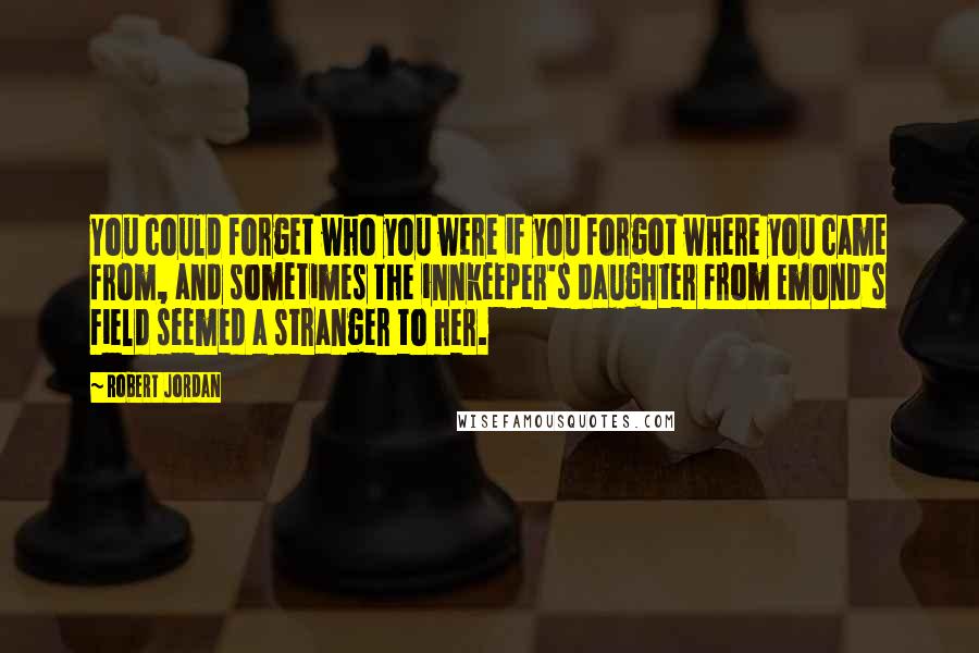 Robert Jordan Quotes: You could forget who you were if you forgot where you came from, and sometimes the innkeeper's daughter from Emond's Field seemed a stranger to her.