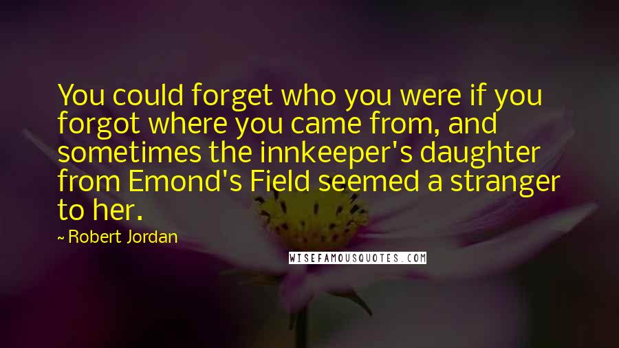 Robert Jordan Quotes: You could forget who you were if you forgot where you came from, and sometimes the innkeeper's daughter from Emond's Field seemed a stranger to her.