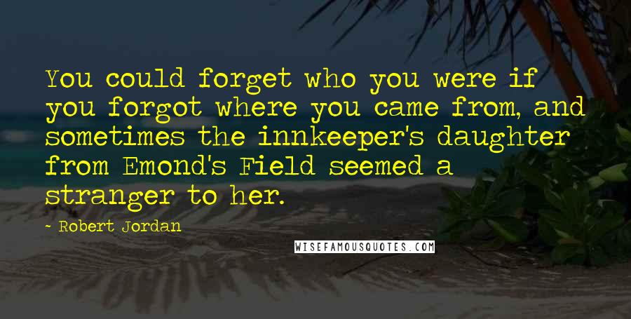 Robert Jordan Quotes: You could forget who you were if you forgot where you came from, and sometimes the innkeeper's daughter from Emond's Field seemed a stranger to her.