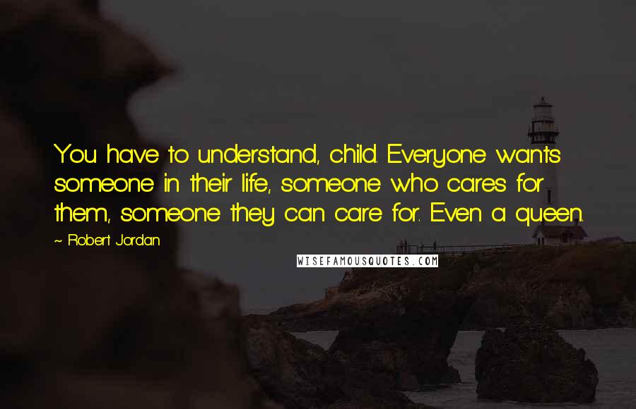 Robert Jordan Quotes: You have to understand, child. Everyone wants someone in their life, someone who cares for them, someone they can care for. Even a queen.