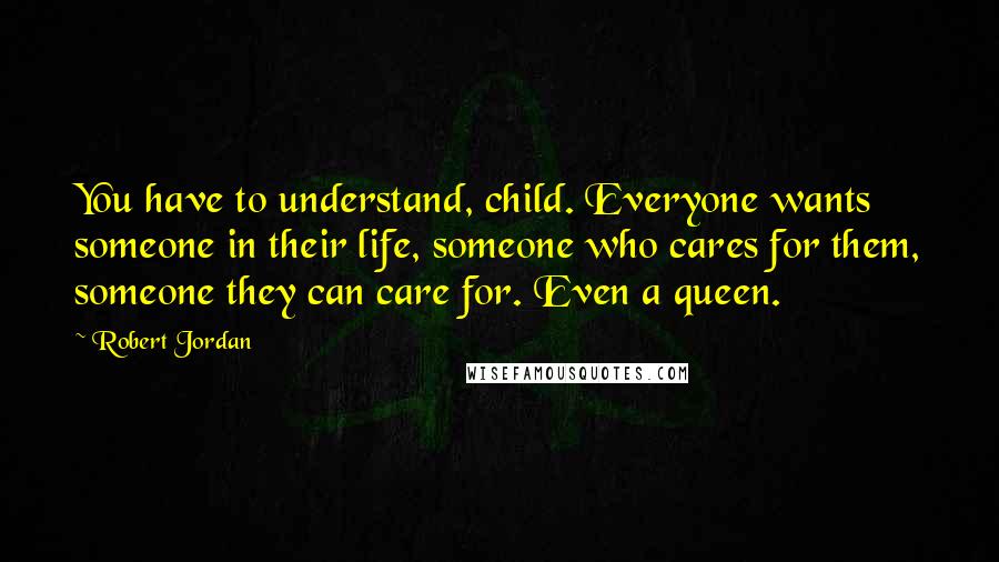 Robert Jordan Quotes: You have to understand, child. Everyone wants someone in their life, someone who cares for them, someone they can care for. Even a queen.