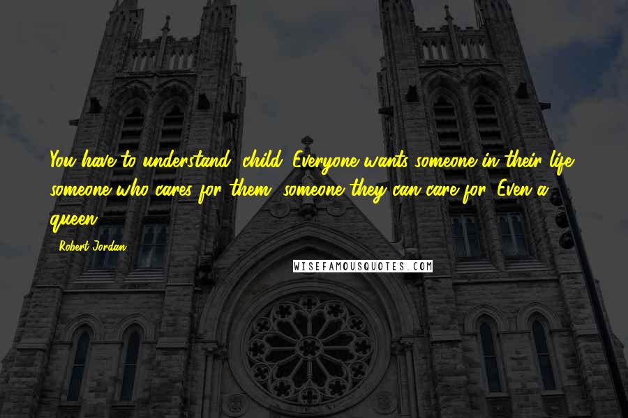 Robert Jordan Quotes: You have to understand, child. Everyone wants someone in their life, someone who cares for them, someone they can care for. Even a queen.