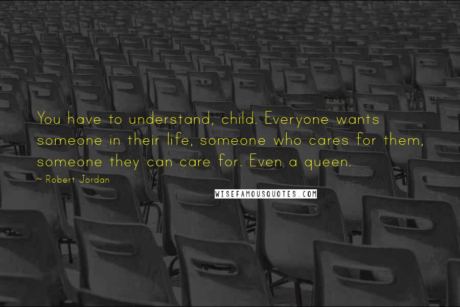 Robert Jordan Quotes: You have to understand, child. Everyone wants someone in their life, someone who cares for them, someone they can care for. Even a queen.