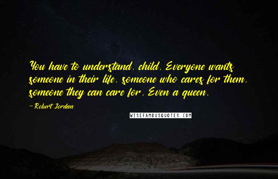Robert Jordan Quotes: You have to understand, child. Everyone wants someone in their life, someone who cares for them, someone they can care for. Even a queen.