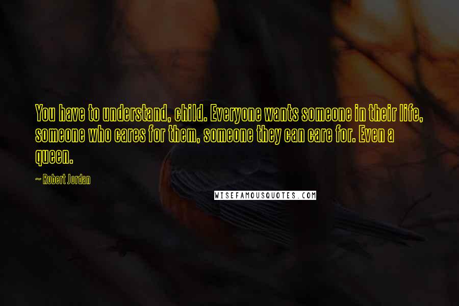 Robert Jordan Quotes: You have to understand, child. Everyone wants someone in their life, someone who cares for them, someone they can care for. Even a queen.