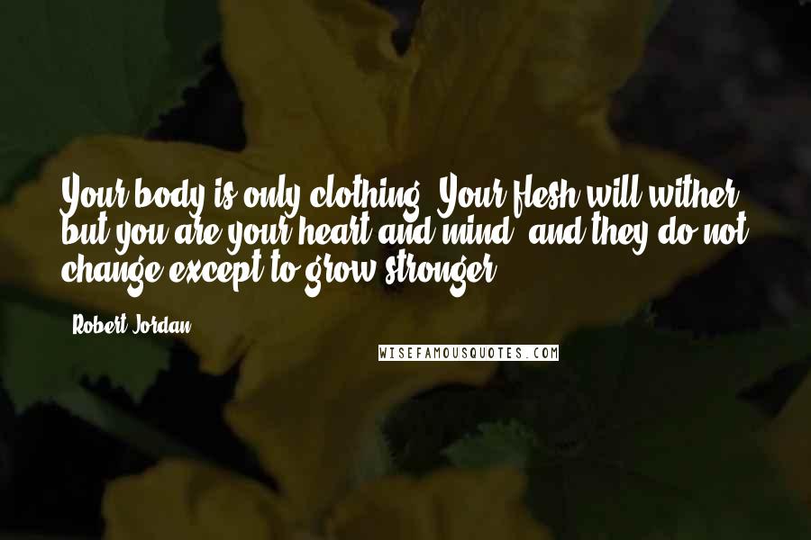 Robert Jordan Quotes: Your body is only clothing. Your flesh will wither, but you are your heart and mind, and they do not change except to grow stronger.
