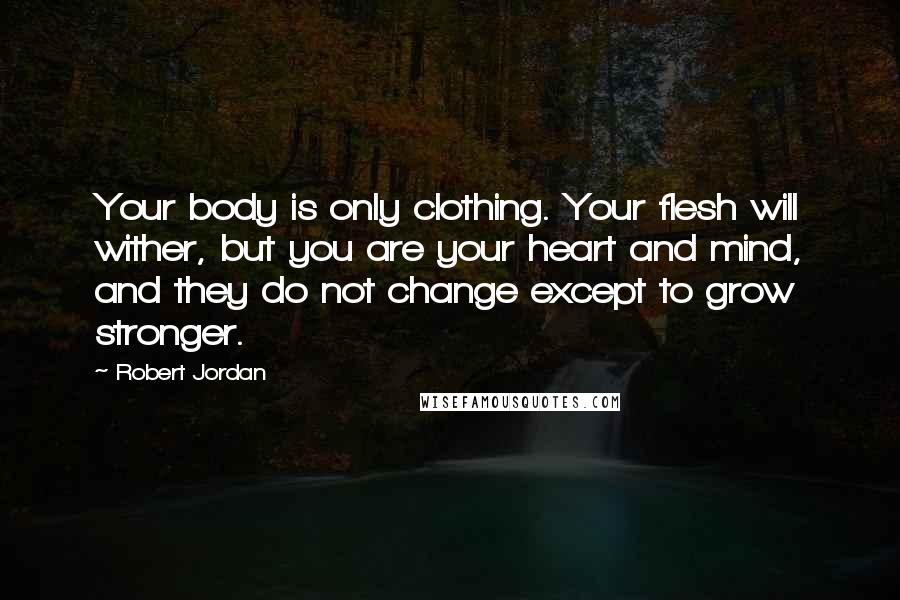 Robert Jordan Quotes: Your body is only clothing. Your flesh will wither, but you are your heart and mind, and they do not change except to grow stronger.
