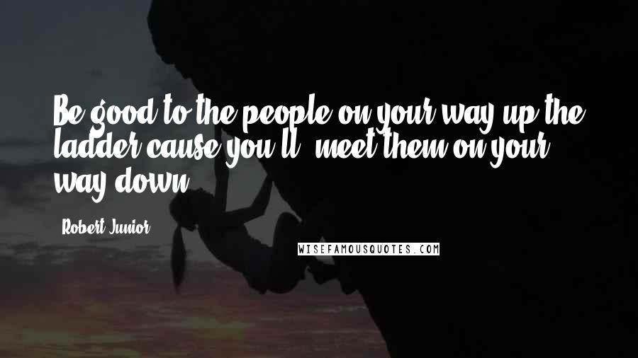 Robert Junior Quotes: Be good to the people on your way up the ladder cause you'll ,meet them on your way down.