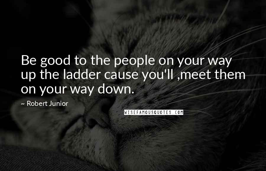 Robert Junior Quotes: Be good to the people on your way up the ladder cause you'll ,meet them on your way down.