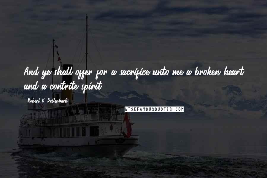 Robert K. Dellenbach Quotes: And ye shall offer for a sacrifice unto me a broken heart and a contrite spirit.