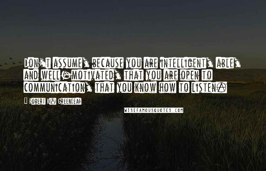 Robert K. Greenleaf Quotes: Don't assume, because you are intelligent, able, and well-motivated, that you are open to communication, that you know how to listen.