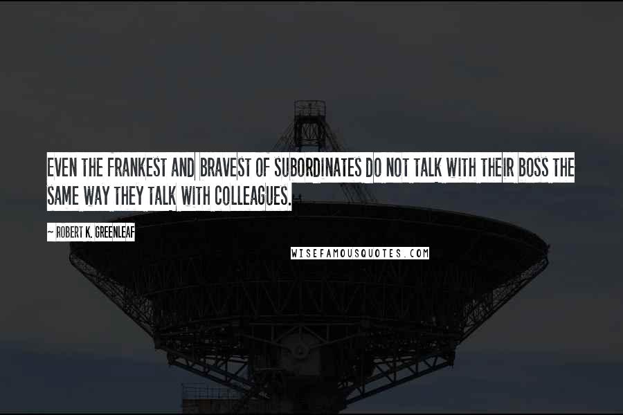 Robert K. Greenleaf Quotes: Even the frankest and bravest of subordinates do not talk with their boss the same way they talk with colleagues.