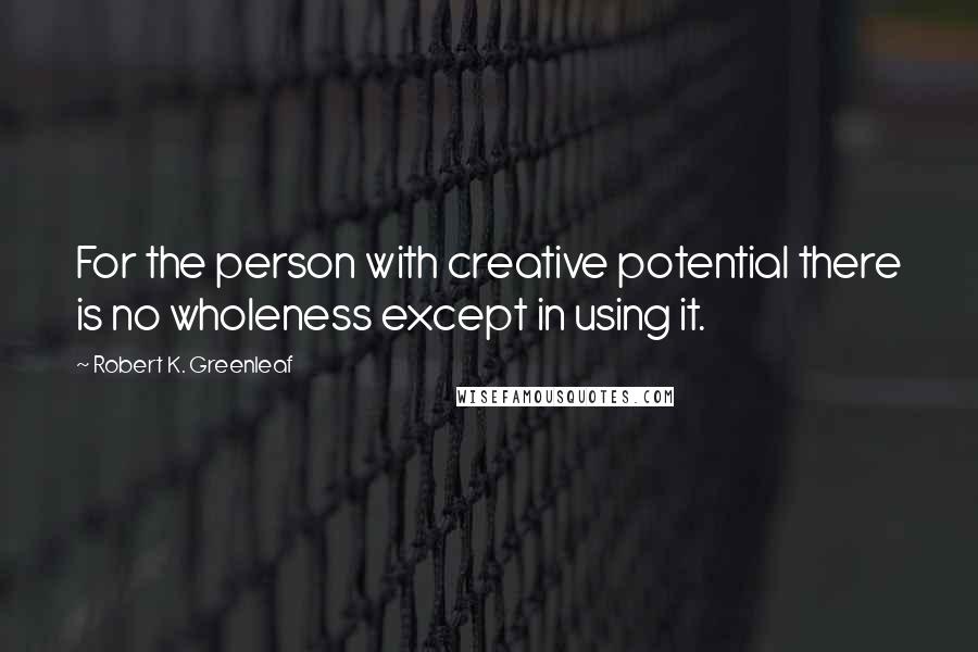 Robert K. Greenleaf Quotes: For the person with creative potential there is no wholeness except in using it.
