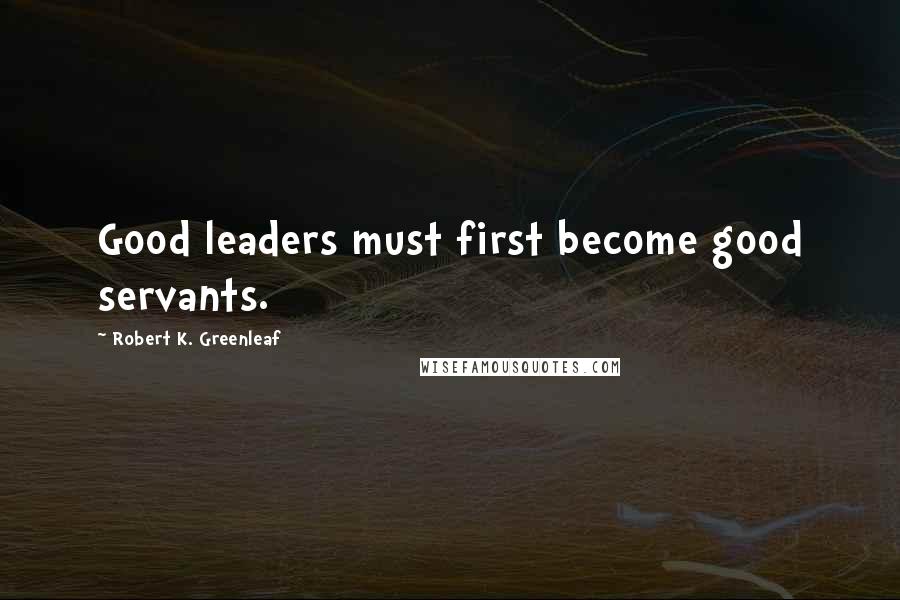 Robert K. Greenleaf Quotes: Good leaders must first become good servants.