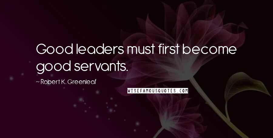 Robert K. Greenleaf Quotes: Good leaders must first become good servants.