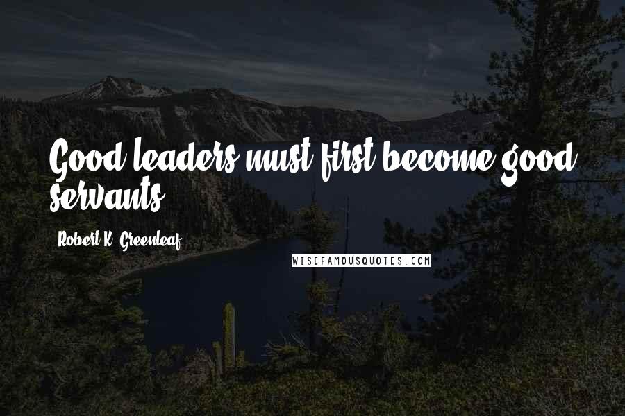 Robert K. Greenleaf Quotes: Good leaders must first become good servants.