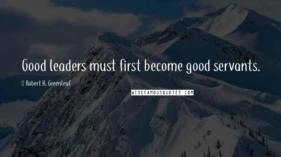 Robert K. Greenleaf Quotes: Good leaders must first become good servants.