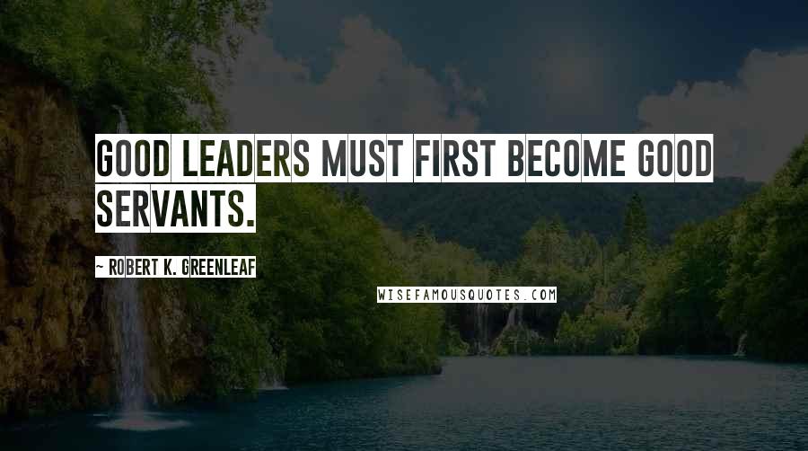 Robert K. Greenleaf Quotes: Good leaders must first become good servants.