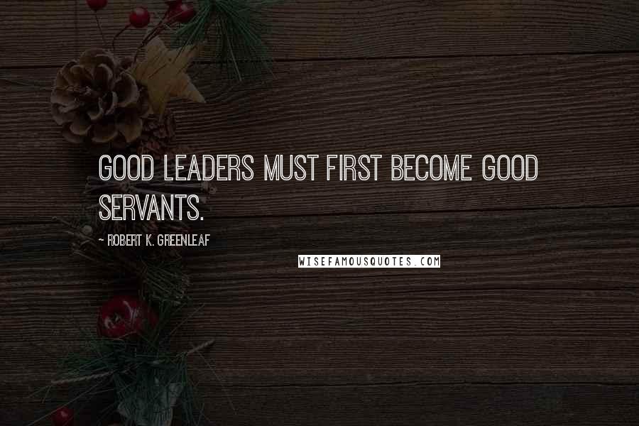 Robert K. Greenleaf Quotes: Good leaders must first become good servants.