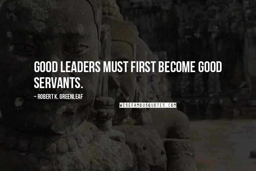 Robert K. Greenleaf Quotes: Good leaders must first become good servants.