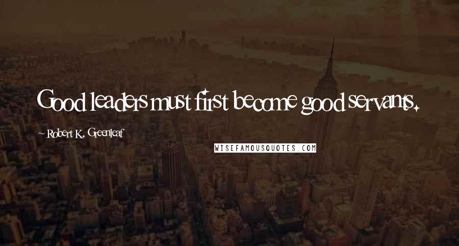 Robert K. Greenleaf Quotes: Good leaders must first become good servants.