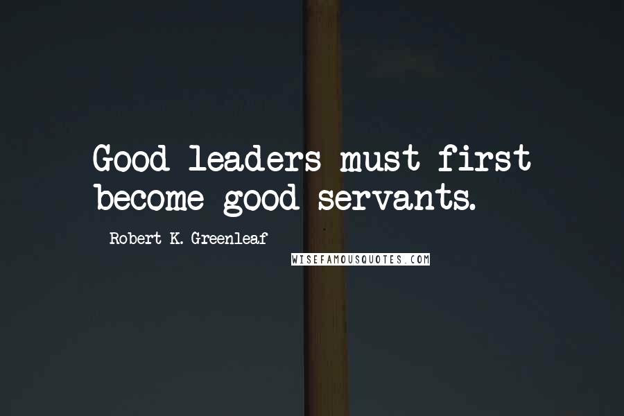 Robert K. Greenleaf Quotes: Good leaders must first become good servants.