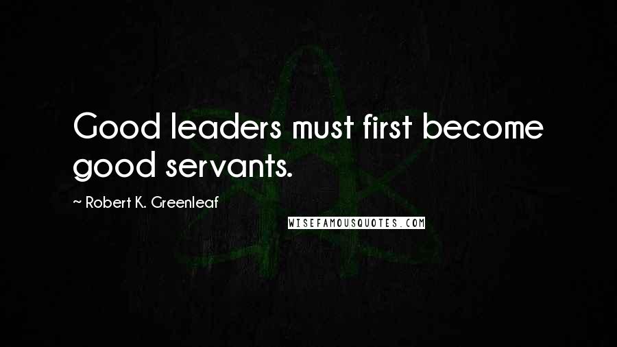 Robert K. Greenleaf Quotes: Good leaders must first become good servants.