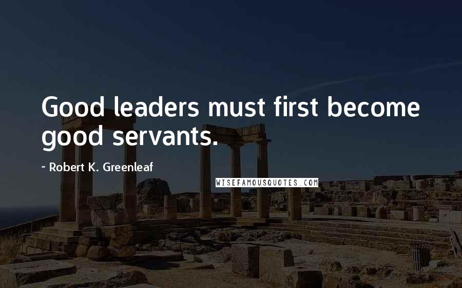 Robert K. Greenleaf Quotes: Good leaders must first become good servants.