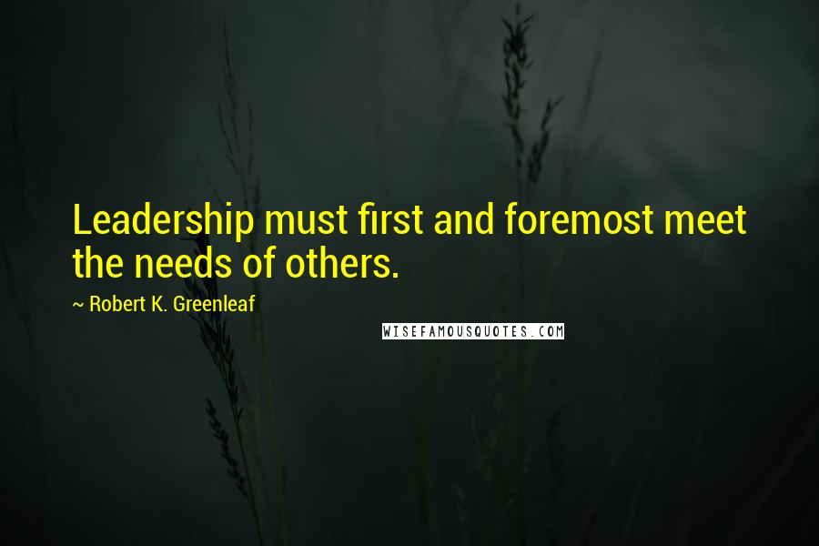 Robert K. Greenleaf Quotes: Leadership must first and foremost meet the needs of others.