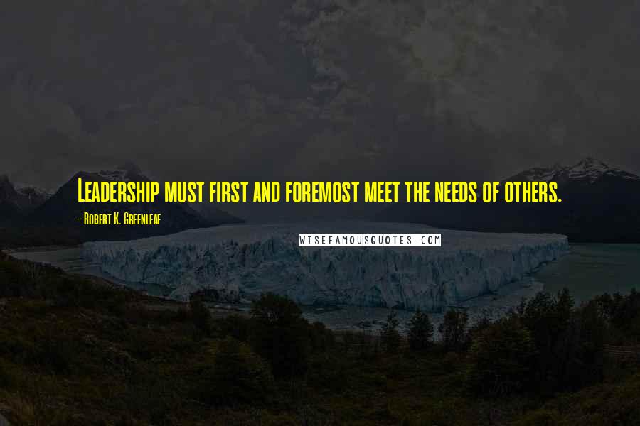 Robert K. Greenleaf Quotes: Leadership must first and foremost meet the needs of others.