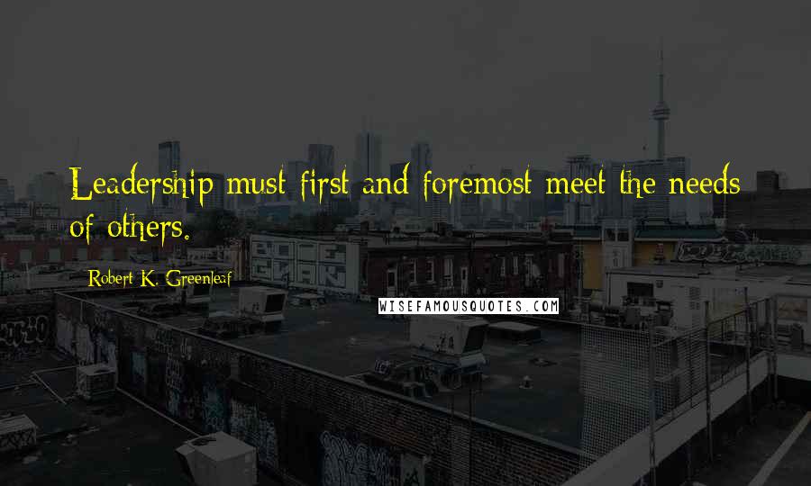 Robert K. Greenleaf Quotes: Leadership must first and foremost meet the needs of others.