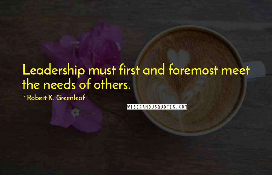 Robert K. Greenleaf Quotes: Leadership must first and foremost meet the needs of others.