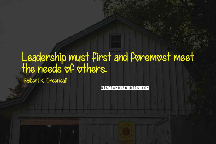 Robert K. Greenleaf Quotes: Leadership must first and foremost meet the needs of others.