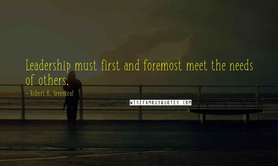 Robert K. Greenleaf Quotes: Leadership must first and foremost meet the needs of others.