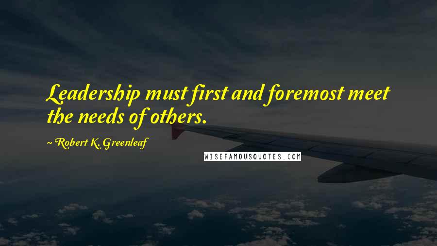 Robert K. Greenleaf Quotes: Leadership must first and foremost meet the needs of others.