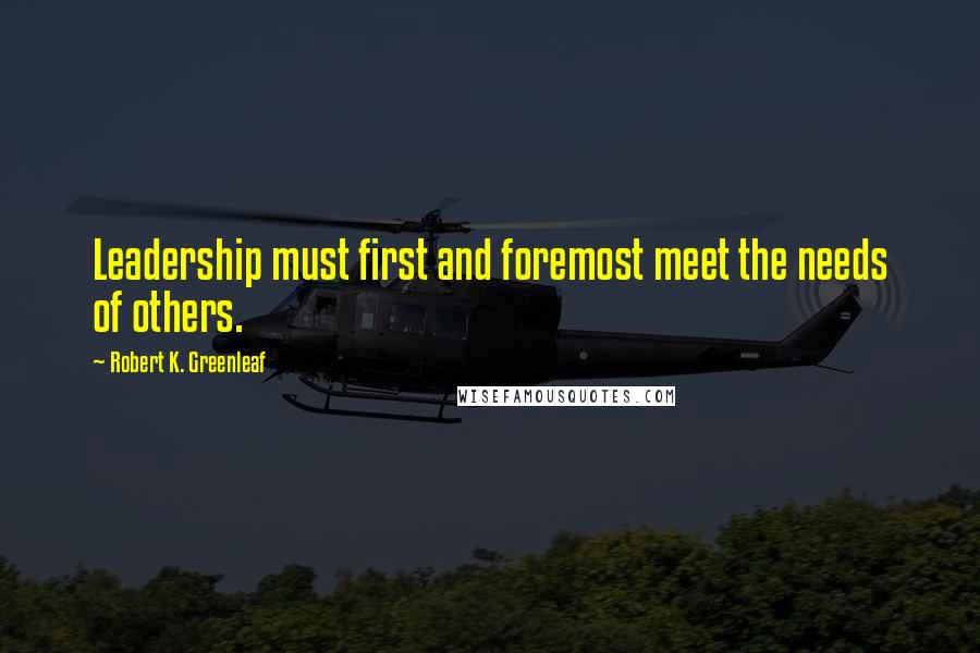 Robert K. Greenleaf Quotes: Leadership must first and foremost meet the needs of others.