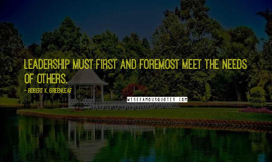 Robert K. Greenleaf Quotes: Leadership must first and foremost meet the needs of others.