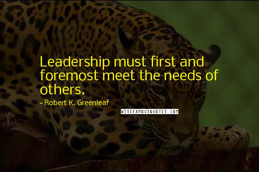 Robert K. Greenleaf Quotes: Leadership must first and foremost meet the needs of others.